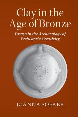 Clay in the Age of Bronze: Essays in the Archaeology of Prehistoric Creativity by Sofaer, Joanna