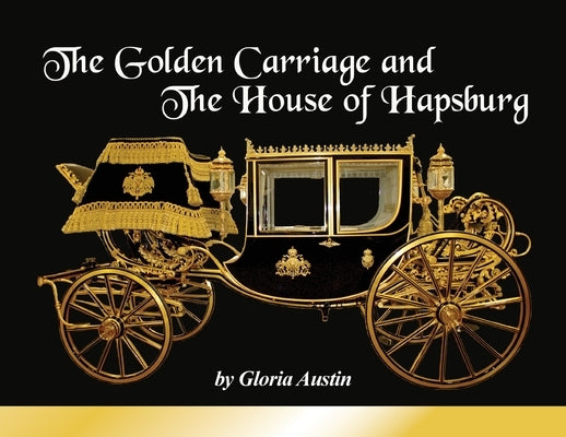 The Golden Carriage and the House of Hapsburg: Manufactured during the time of Emperor Franz Josef and Empress Elisabeth of Austria's reign. by Austin, Gloria