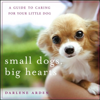 Small Dogs, Big Hearts: A Guide to Caring for Your Little Dog by Arden, Darlene