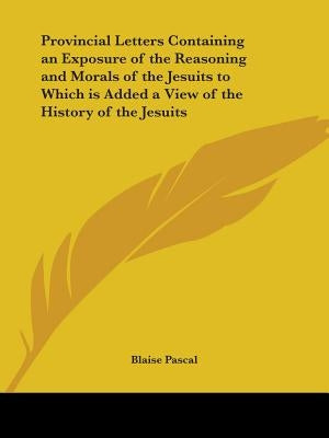 Provincial Letters Containing an Exposure of the Reasoning and Morals of the Jesuits to Which is Added a View of the History of the Jesuits by Pascal, Blaise