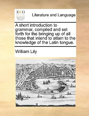 A Short Introduction to Grammar, Compiled and Set Forth for the Bringing Up of All Those That Intend to Attain to the Knowledge of the Latin Tongue. by Lily, William