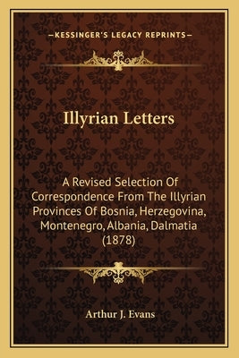 Illyrian Letters: A Revised Selection of Correspondence from the Illyrian Provinces of Bosnia, Herzegovina, Montenegro, Albania, Dalmati by Evans, Arthur J.