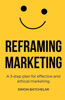 Reframing Marketing: A 3-step plan for effective and ethical marketing by Batchelar, Simon