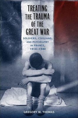 Treating the Trauma of the Great War: Soldiers, Civilians, and Psychiatry in France, 1914-1940 by Thomas, Gregory M.