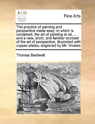 The Practice of Painting and Perspective Made Easy: In Which Is Contained, the Art of Painting in Oil, ... and a New, Short, and Familiar Account of t by Bardwell, Thomas