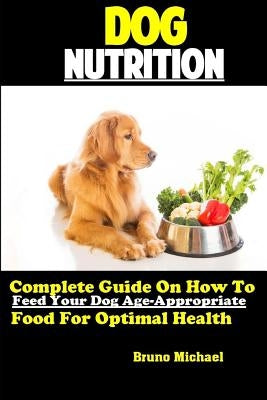 Dog Nutrition: Complete Guide On How To Feed Your Dog Age Appropriate Food For Optimal Health by Michael, Bruno