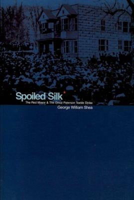 Spoiled Silk: The Red Mayor and the Great Paterson Textile Strike by Shea, George William