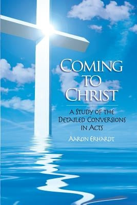 Coming to Christ: A Study of the Detailed Conversions in Acts by Erhardt, Aaron