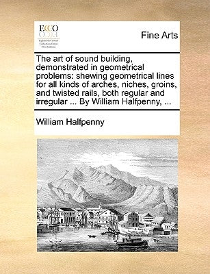 The Art of Sound Building, Demonstrated in Geometrical Problems: Shewing Geometrical Lines for All Kinds of Arches, Niches, Groins, and Twisted Rails, by Halfpenny, William