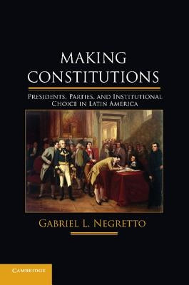 Making Constitutions: Presidents, Parties, and Institutional Choice in Latin America by Negretto, Gabriel L.