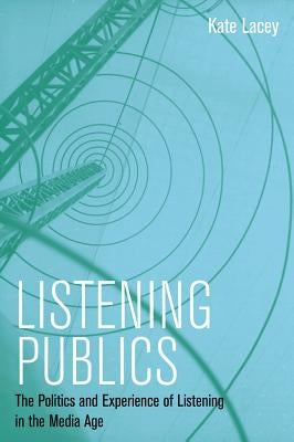 Listening Publics: The Politics and Experience of Listening in the Media Age by Lacey, Kate