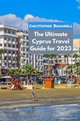 The Ultimate Cyprus Travel Guide for 2023: Uncovering the Hidden Gems of Cyprus by Brownell, Christopher