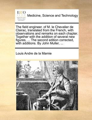 The Field Engineer. of M. Le Chevalier de Clairac, Translated from the French, with Observations and Remarks on Each Chapter. Together with the Additi by De La Mamie, Louis Andre