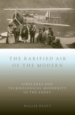 Rarified Air of the Modern: Airplanes and Technological Modernity in the Andes by Hiatt, Willie