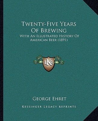 Twenty-Five Years Of Brewing: With An Illustrated History Of American Beer (1891) by Ehret, George