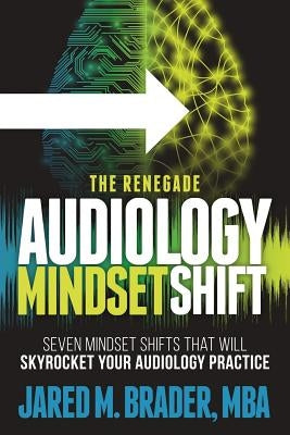 The Renegade Audiology Mindset Shift: Seven Mindset Shifts That Will Skyrocket Your Audiology Practice by Brader Mba, Jared M.