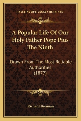 A Popular Life Of Our Holy Father Pope Pius The Ninth: Drawn From The Most Reliable Authorities (1877) by Brennan, Richard
