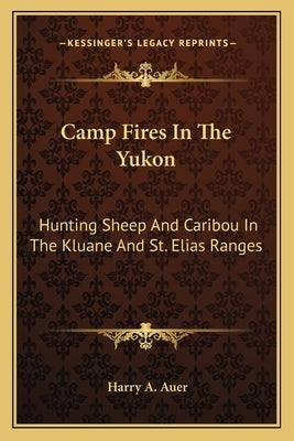 Camp Fires in the Yukon: Hunting Sheep and Caribou in the Kluane and St. Elias Ranges by Auer, Harry A.