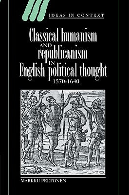 Classical Humanism and Republicanism in English Political Thought, 1570-1640 by Peltonen, Markku