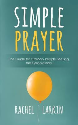 Simple Prayer: The Guide for Ordinary People Seeking the Extraordinary by Larkin, Rachel