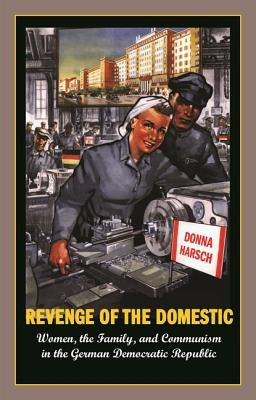 Revenge of the Domestic: Women, the Family, and Communism in the German Democratic Republic by Harsch, Donna