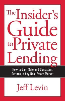 The Insider's Guide to Private Lending: How to Earn Safe and Consistent Returns in Any Real Estate Market by Levin, Jeff