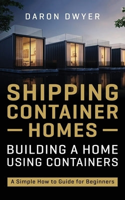 Shipping Container Homes: Building a Home Using Containers - A Simple How to Guide for Beginners by Dwyer, Daron