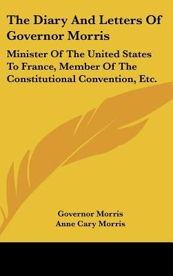 The Diary And Letters Of Governor Morris: Minister Of The United States To France, Member Of The Constitutional Convention, Etc. by Morris, Governor