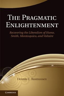 The Pragmatic Enlightenment: Recovering the Liberalism of Hume, Smith, Montesquieu, and Voltaire by Rasmussen, Dennis C.