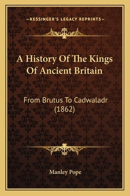 A History Of The Kings Of Ancient Britain: From Brutus To Cadwaladr (1862) by Pope, Manley