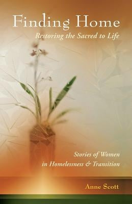 Finding Home: Restoring the Sacred to Life: Stories of Women in Homelessness and Transition by Scott, Anne