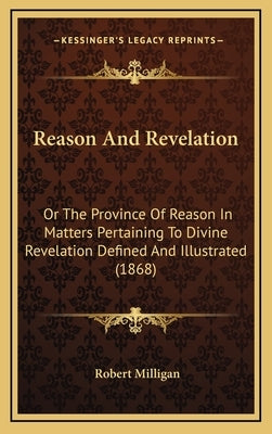 Reason And Revelation: Or The Province Of Reason In Matters Pertaining To Divine Revelation Defined And Illustrated (1868) by Milligan, Robert