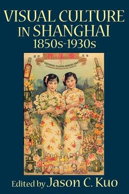 Visual Culture in Shanghai, 1850s-1930s by Kuo, Jason C.
