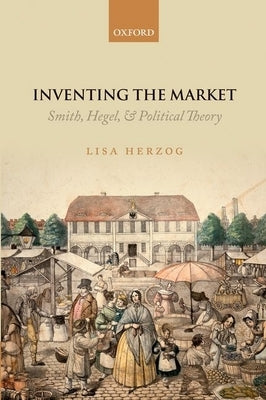 Inventing the Market: Smith, Hegel, and Political Theory by Herzog, Lisa