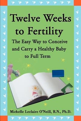 Twelve Weeks to Fertility: The Easy Way to Conceive and Carry a Healthy Baby to Full Term by O'Neill, Michelle LeClaire
