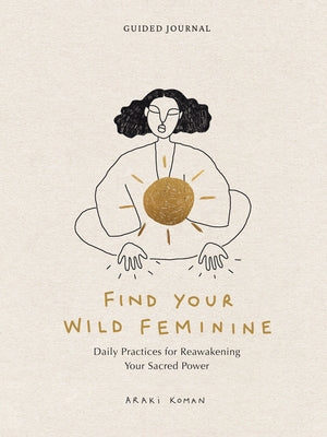 Find Your Wild Feminine: Daily Practices for Reawakening Your Sacred Power by Koman, Araki