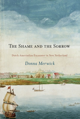 The Shame and the Sorrow: Dutch-Amerindian Encounters in New Netherland by Merwick, Donna