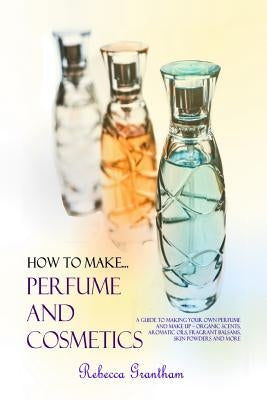 How to Make Perfumes and Cosmetics: A Guide to Making Your Own Perfume and Make up - Organic Scents, Aromatic Oils, Fragrant Balsams, Skin Powders and by Grantham, Rebecca