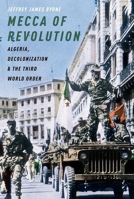 Mecca of Revolution: Algeria, Decolonization, and the Third World Order by Byrne, Jeffrey James