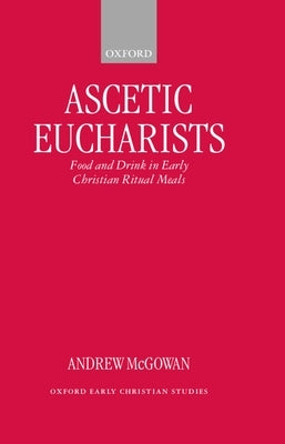 Ascetic Eucharists: Food and Drink in Early Christian Ritual Meals by McGowan, Andrew