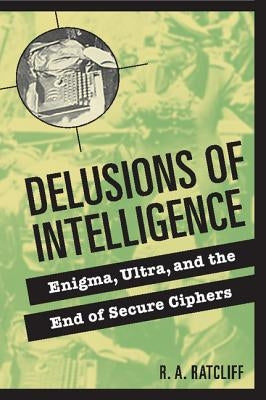 Delusions of Intelligence: Enigma, Ultra, and the End of Secure Ciphers by Ratcliff, R. a.