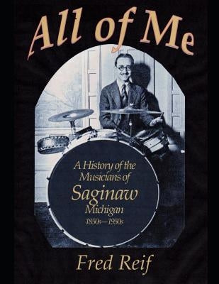 All Of Me - A History of the Musicians From Saginaw, Michigan 1850s - 1950s by Reif, Fred