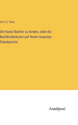 Die Kunst Bücher zu binden, oder die Buchbinderkunst auf ihrem neuesten Standpuncte by Thon, Ch F. G.
