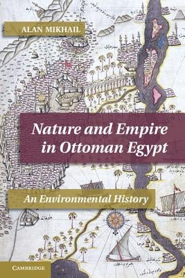 Nature and Empire in Ottoman Egypt: An Environmental History by Mikhail, Alan