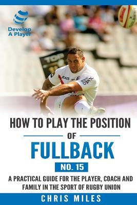 How to play the position of Fullback (No. 15): A practical guide for the player, coach and family in the sport of rugby union by Miles, Chris