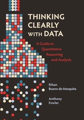 Thinking Clearly with Data: A Guide to Quantitative Reasoning and Analysis by Bueno De Mesquita, Ethan