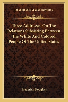 Three Addresses on the Relations Subsisting Between the White and Colored People of the United States by Douglass, Frederick