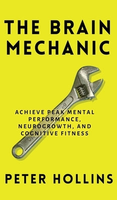 The Brain Mechanic: How to Optimize Your Brain for Peak Mental Performance, Neurogrowth, and Cognitive Fitness by Hollins, Peter