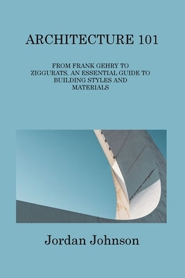 Architecture 101: From Frank Gehry to Ziggurats, an Essential Guide to Building Styles and Materials by Johnson, Jordan