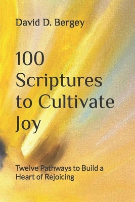 100 Scriptures to Cultivate Joy: Twelve Pathways to Build a Heart of Rejoicing by Bergey, David D.